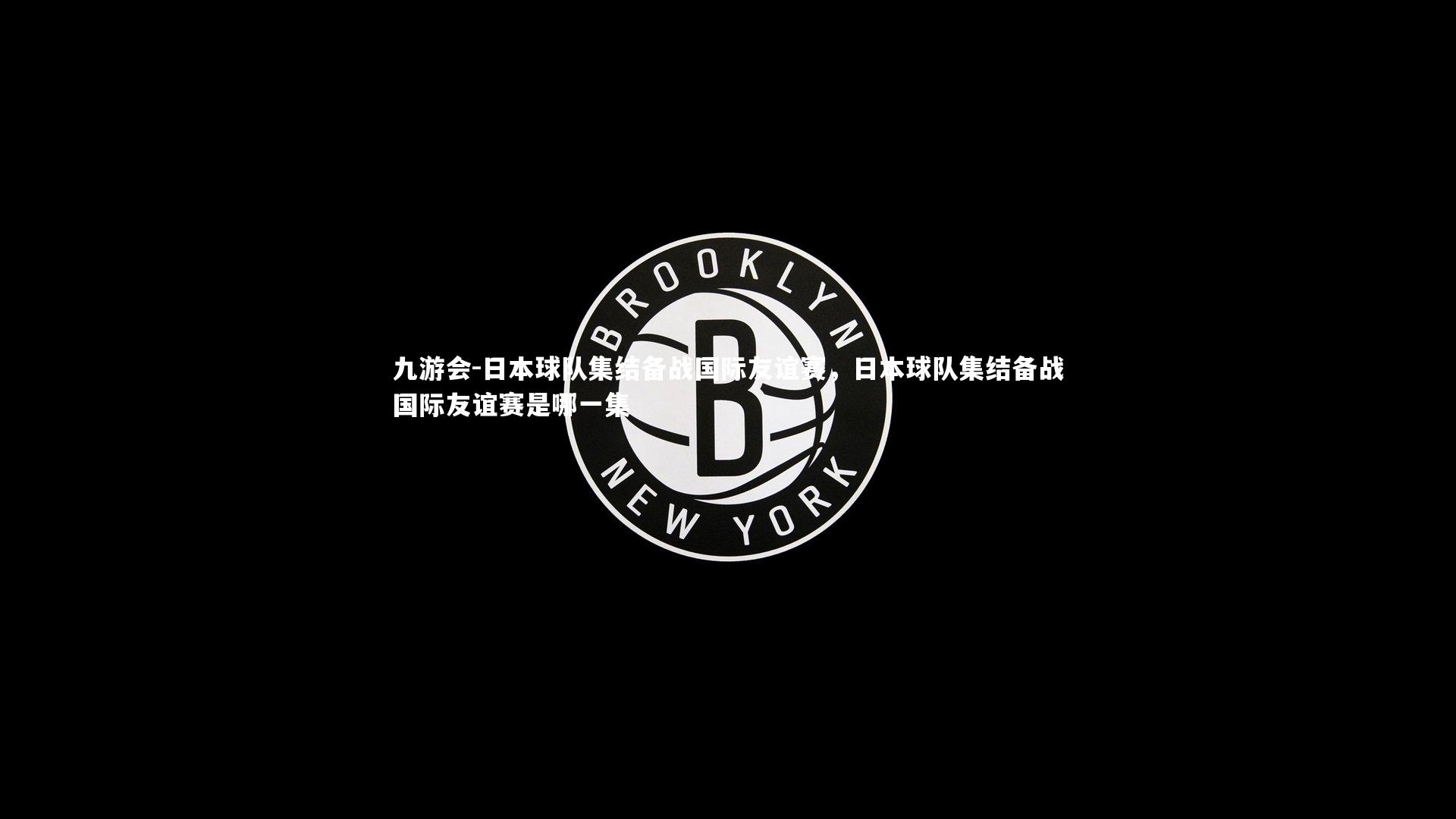 九游会-日本球队集结备战国际友谊赛，日本球队集结备战国际友谊赛是哪一集